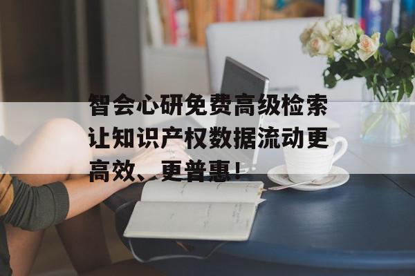 智会心研免费高级检索让知识产权数据流动更高效、更普惠！
