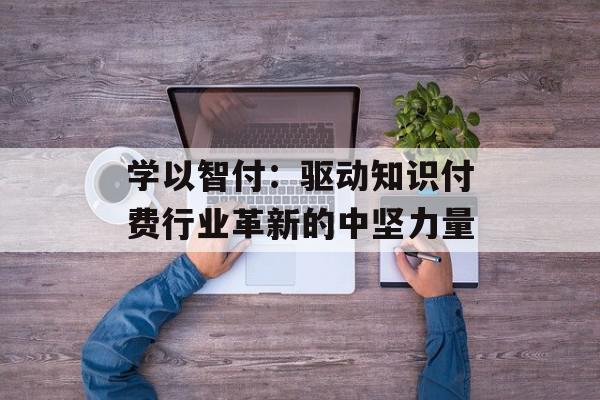 学以智付：驱动知识付费行业革新的中坚力量