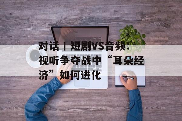对话丨短剧VS音频：视听争夺战中“耳朵经济”如何进化