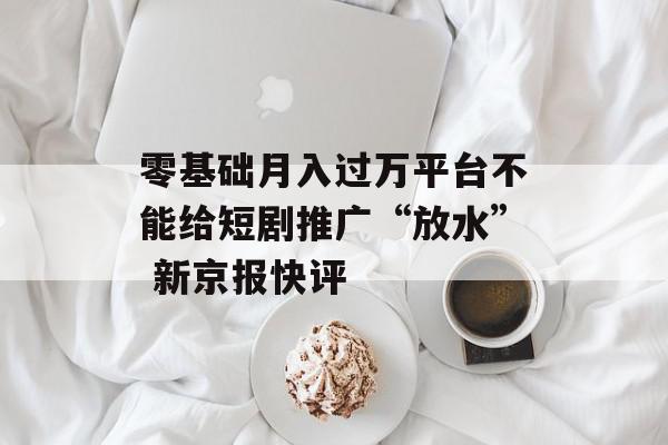 零基础月入过万平台不能给短剧推广“放水” 新京报快评