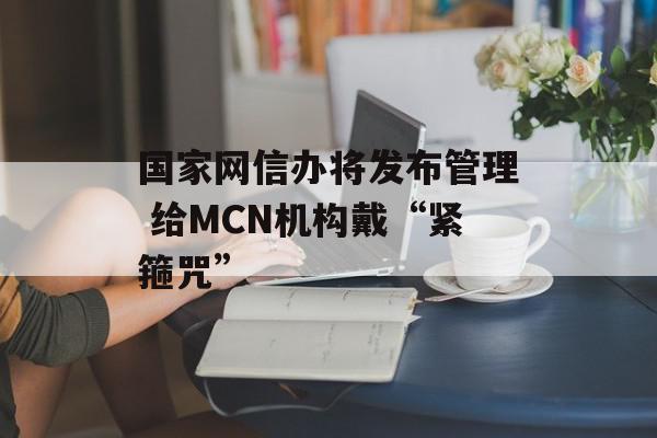 国家网信办将发布管理 给MCN机构戴“紧箍咒”