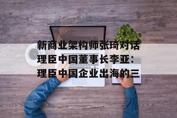 新商业架构师张琦对话理臣中国董事长李亚：理臣中国企业出海的三