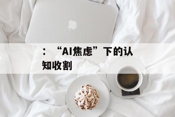 ：“AI焦虑”下的认知收割