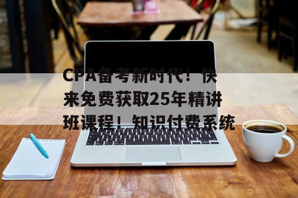 CPA备考新时代！快来免费获取25年精讲班课程！知识付费系统