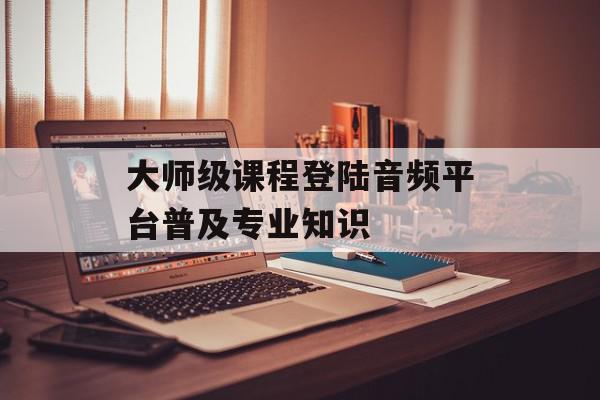 大师级课程登陆音频平台普及专业知识