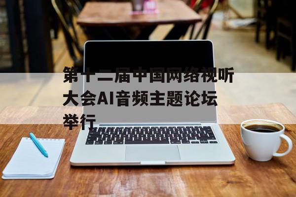 第十二届中国网络视听大会AI音频主题论坛举行