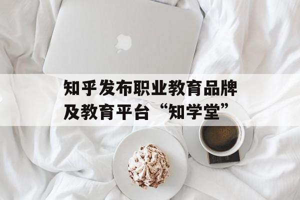 知乎发布职业教育品牌及教育平台“知学堂”