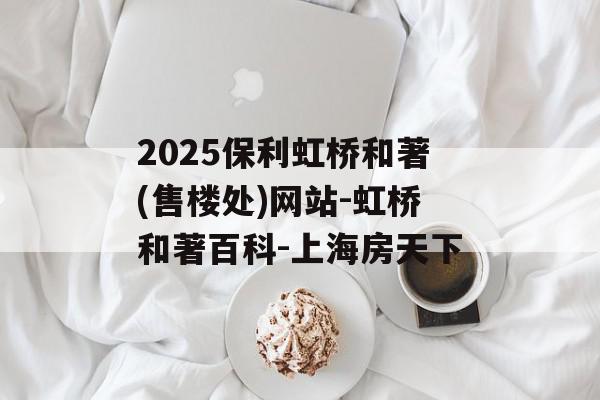 2025保利虹桥和著(售楼处)网站-虹桥和著百科-上海房天下