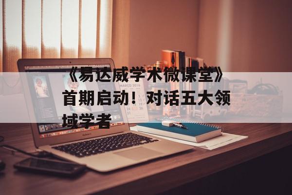 《易达威学术微课堂》首期启动！对话五大领域学者