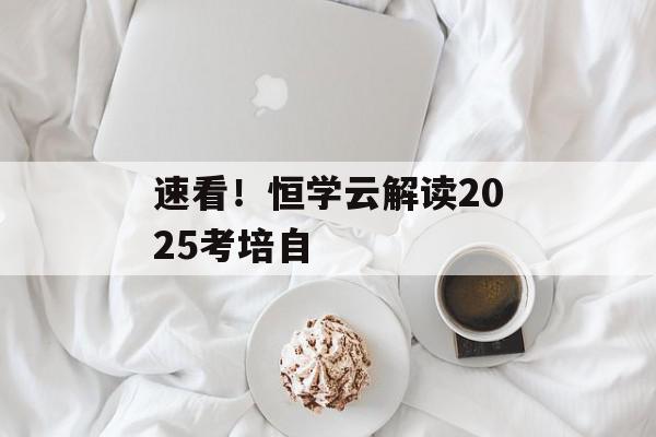 速看！恒学云解读2025考培自