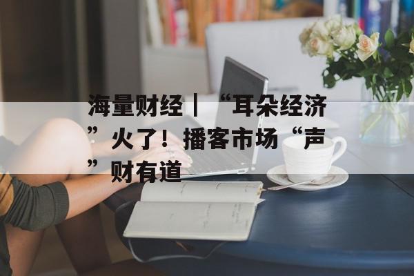 海量财经｜“耳朵经济”火了！播客市场“声”财有道