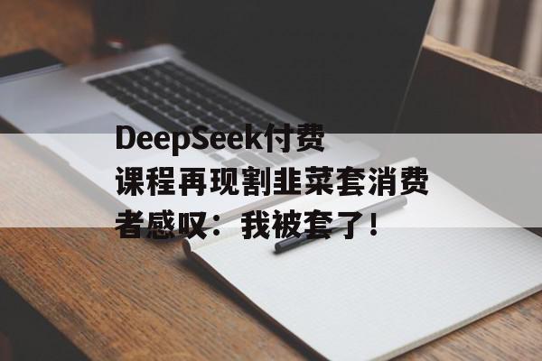 DeepSeek付费课程再现割韭菜套消费者感叹：我被套了！