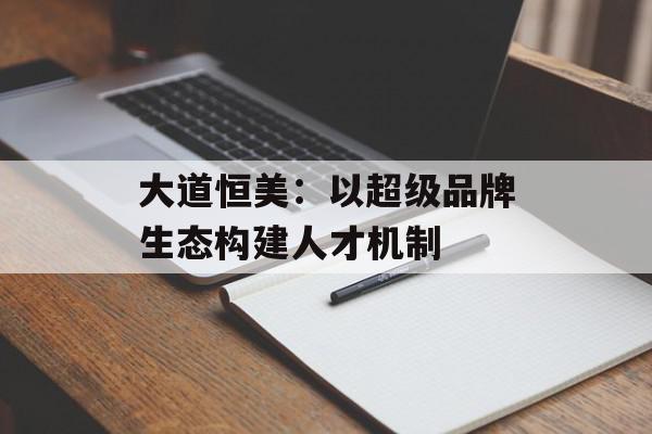 大道恒美：以超级品牌生态构建人才机制