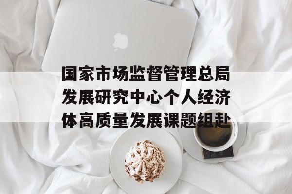 国家市场监督管理总局发展研究中心个人经济体高质量发展课题组赴