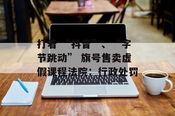 打着 “抖音”、“字节跳动” 旗号售卖虚假课程法院：行政处罚
