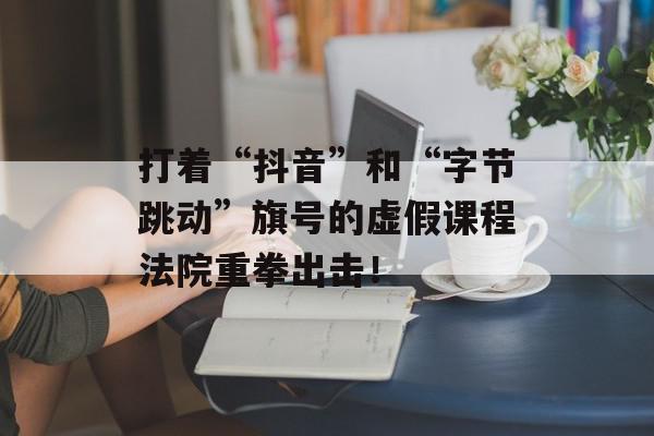 打着“抖音”和“字节跳动”旗号的虚假课程法院重拳出击！