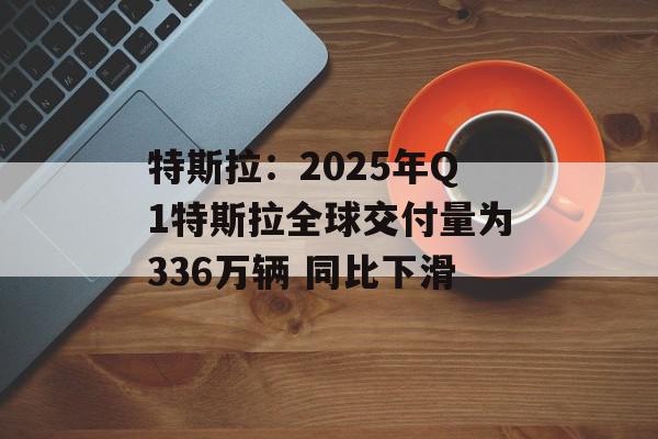特斯拉：2025年Q1特斯拉全球交付量为336万辆 同比下滑