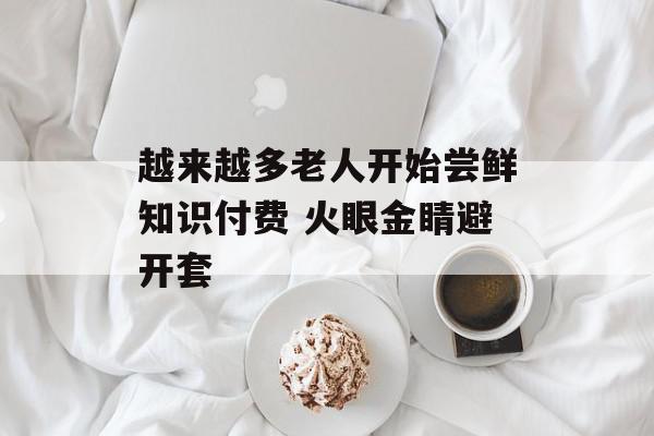 越来越多老人开始尝鲜知识付费 火眼金睛避开套