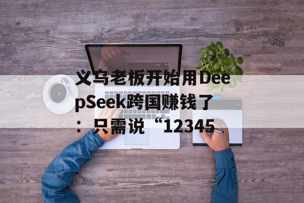 义乌老板开始用DeepSeek跨国赚钱了：只需说“12345