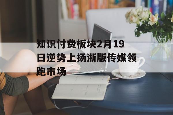 知识付费板块2月19日逆势上扬浙版传媒领跑市场