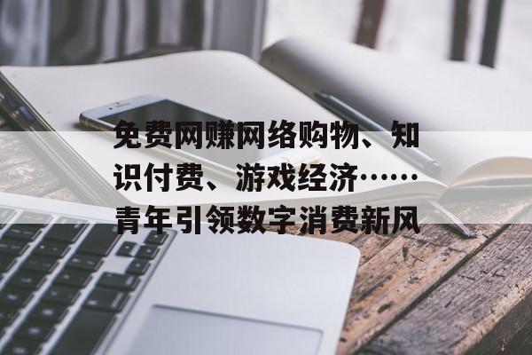 免费网赚网络购物、知识付费、游戏经济……青年引领数字消费新风