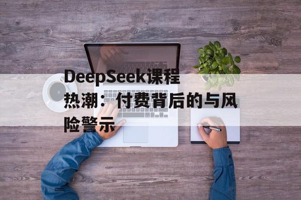 DeepSeek课程热潮：付费背后的与风险警示