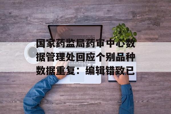 国家药监局药审中心数据管理处回应个别品种数据重复：编辑错致已