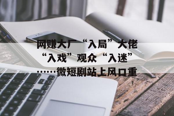 网赚大厂“入局”大佬“入戏”观众“入迷”……微短剧站上风口重