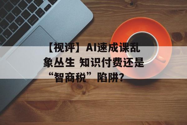 【视评】AI速成课乱象丛生 知识付费还是“智商税”陷阱？