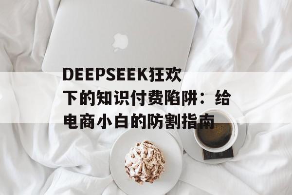 DEEPSEEK狂欢下的知识付费陷阱：给电商小白的防割指南
