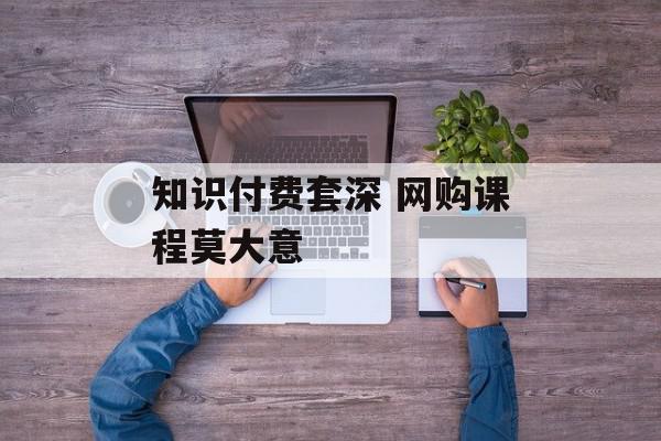 知识付费套深 网购课程莫大意
