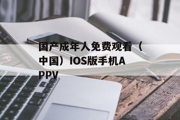 国产成年人免费观看（中国）IOS版手机APPV