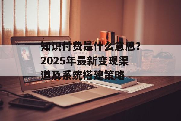 知识付费是什么意思？2025年最新变现渠道及系统搭建策略