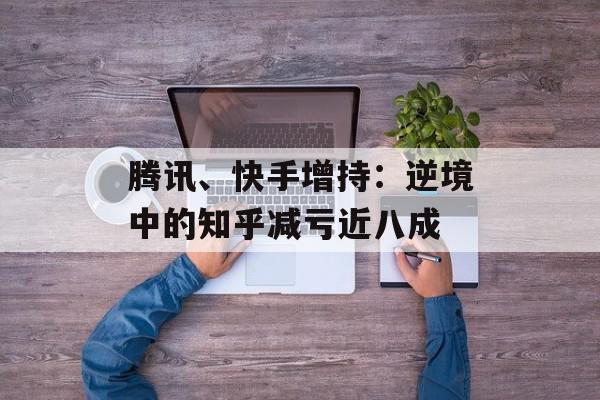 腾讯、快手增持：逆境中的知乎减亏近八成