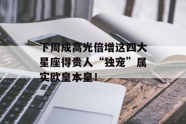 下周成高光倍增这四大星座得贵人“独宠”属实欧皇本皇！