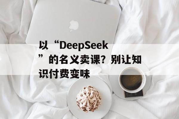 以“DeepSeek”的名义卖课？别让知识付费变味