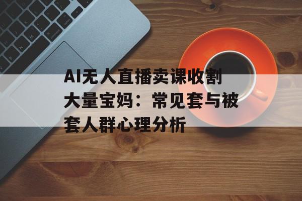 AI无人直播卖课收割大量宝妈：常见套与被套人群心理分析