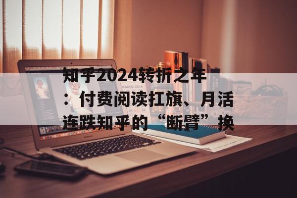 知乎2024转折之年：付费阅读扛旗、月活连跌知乎的“断臂”换