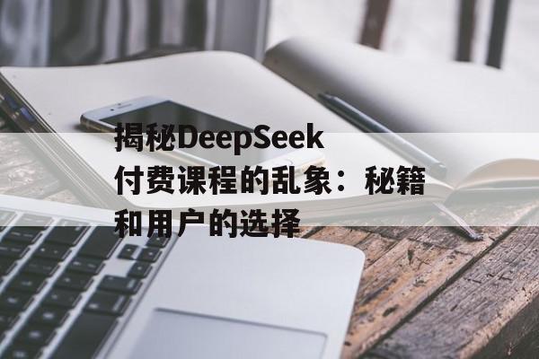 揭秘DeepSeek付费课程的乱象：秘籍和用户的选择
