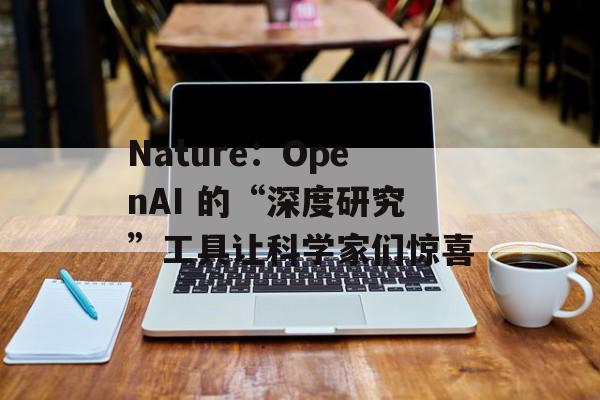 Nature：OpenAI 的“深度研究”工具让科学家们惊喜