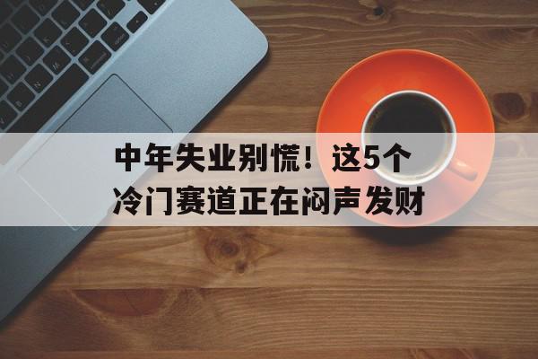 中年失业别慌！这5个冷门赛道正在闷声发财