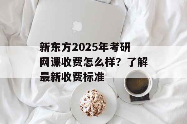 新东方2025年考研网课收费怎么样？了解最新收费标准