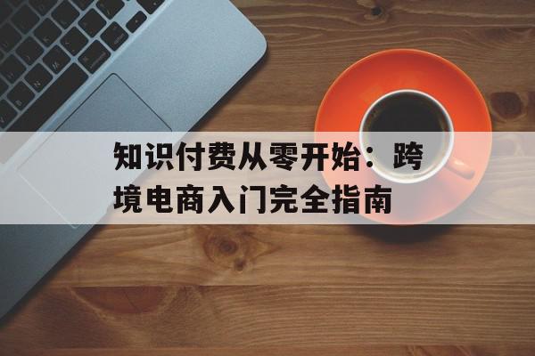 知识付费从零开始：跨境电商入门完全指南
