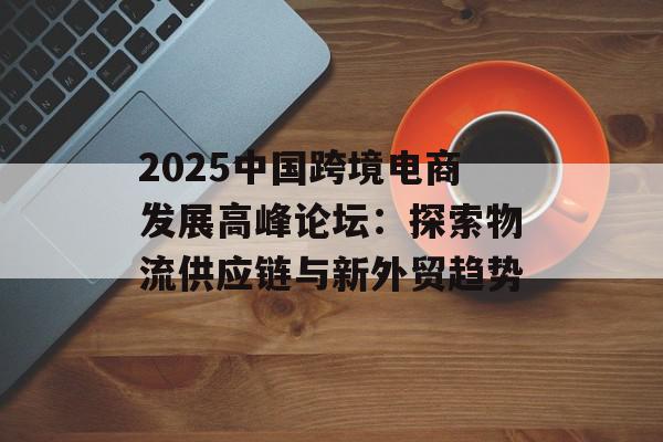 2025中国跨境电商发展高峰论坛：探索物流供应链与新外贸趋势