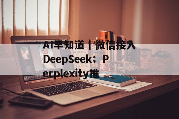 AI早知道｜微信接入DeepSeek；Perplexity推