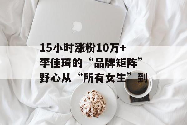 15小时涨粉10万+李佳琦的“品牌矩阵”野心从“所有女生”到