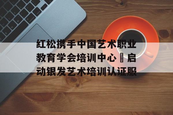 红松携手中国艺术职业教育学会培训中心 启动银发艺术培训认证服