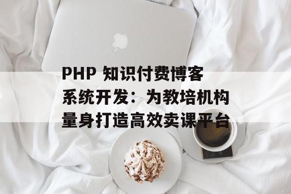 PHP 知识付费博客系统开发：为教培机构量身打造高效卖课平台