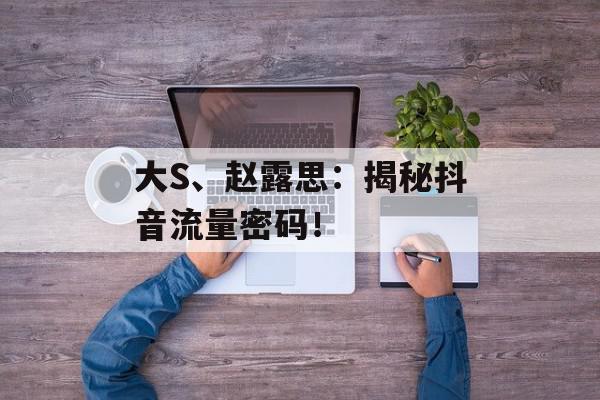 大S、赵露思：揭秘抖音流量密码！