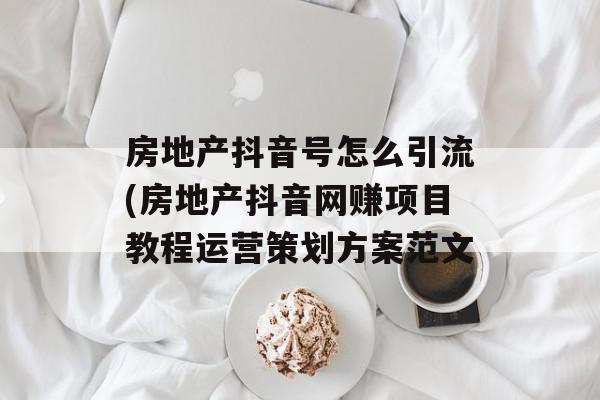 房地产抖音号怎么引流(房地产抖音网赚项目教程运营策划方案范文
